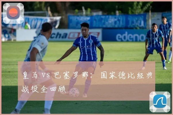 皇马 vs 巴塞罗那：国家德比经典战役全回顾