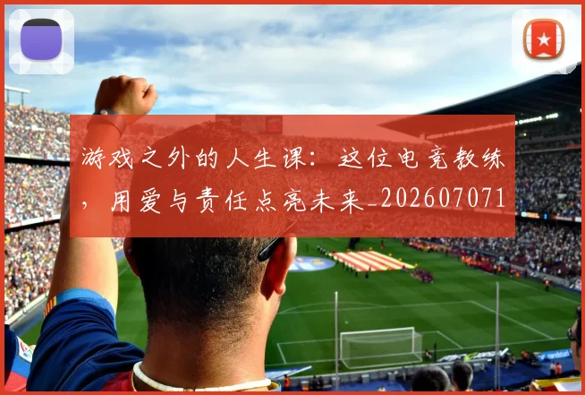 游戏之外的人生课:这位电竞教练,用爱与责任点亮未来_20260707154733_20260802152834