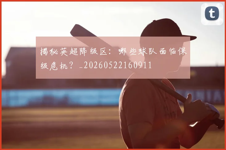 揭秘英超降级区：哪些球队面临保级危机？_20260522160911