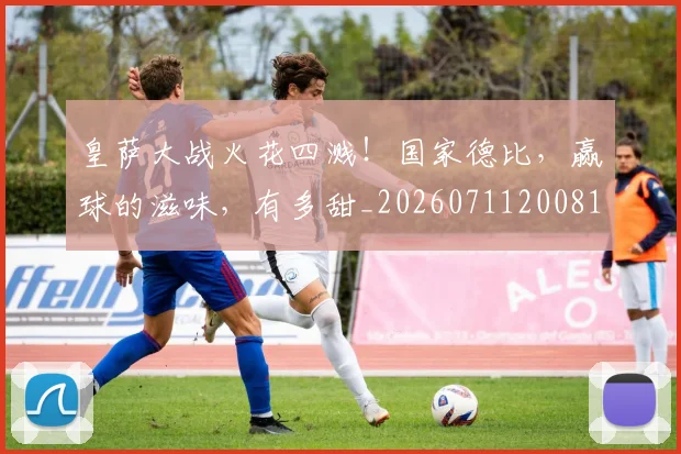 皇萨大战火花四溅！国家德比，赢球的滋味，有多甜_20260711200810_20260802163211