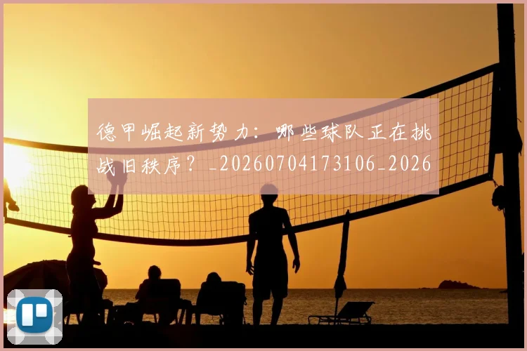 德甲崛起新势力：哪些球队正在挑战旧秩序？_20260704173106_20260722161409