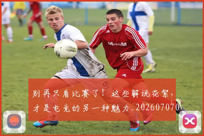 别再只看比赛了!这些解说花絮,才是电竞的另一种魅力_20260707011952_20260718010604