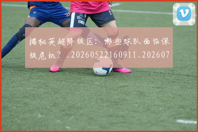 揭秘英超降级区:哪些球队面临保级危机?_20260522160911_20260707015935