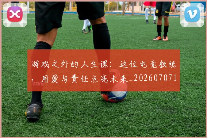 游戏之外的人生课：这位电竞教练，用爱与责任点亮未来_20260707154733_20260802152834